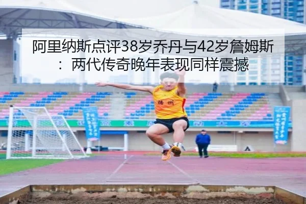 阿里纳斯点评38岁乔丹与42岁詹姆斯：两代传奇晚年表现同样震撼